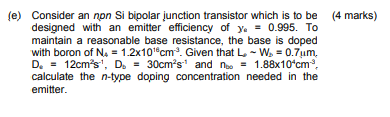 (e) Consider an non Si bipolar junction transistor which is to be (4 marks)
designed with an emitter efficiency of y= 0.995. 