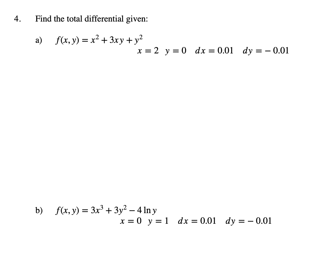 4. Find the total differential given: a) \( f(x, y)=x^{2}+3 x y+y^{2} \) \[ x=2 \quad y=0 \quad d x=0.01 d y=-0.01 \] b) \( f