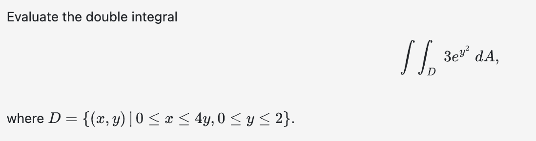 Evaluate the double integral \[ \iint_{D} 3 e^{y^{2}} d A \] where \( D=\{(x, y) \mid 0 \leq x \leq 4 y, 0 \leq y \leq 2\} \)