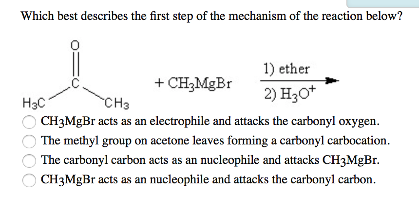 Which best describes the first step of the mechanism of the reaction below?
C
H3C
+ CH?MgBr
1) ether
2) H3O+
CH3
CH3MgBr acts