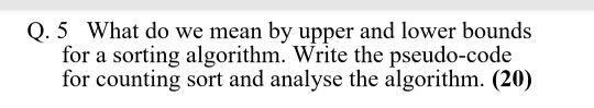 Q. 5 What do we mean by upper and lower bounds for a sorting algorithm. Write the pseudo-code for counting sort and analyse t