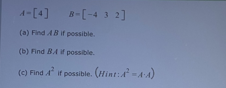 \[ A=[4] \quad B=\left[\begin{array}{lll} -4 & 3 & 2 \end{array}\right] \] (a) Find \( A B \) if possible. (b) Find \( B A \)