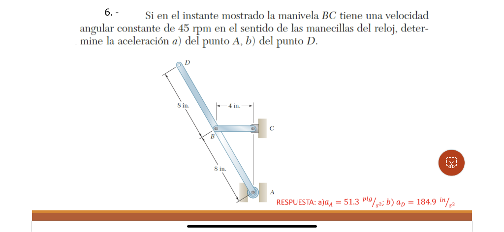 6. - \( \quad \) Si en el instante mostrado la manivela \( B C \) tiene una velocidad angular constante de 45 rpm en el senti