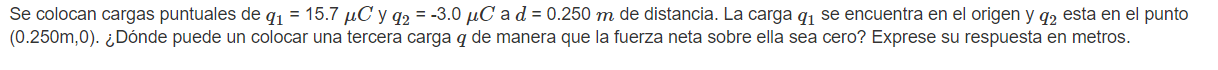 Se colocan cargas puntuales de \( q_{1}=15.7 \mu C \) y \( q_{2}=-3.0 \mu C \) a \( d=0.250 m \) de distancia. La carga \( q_