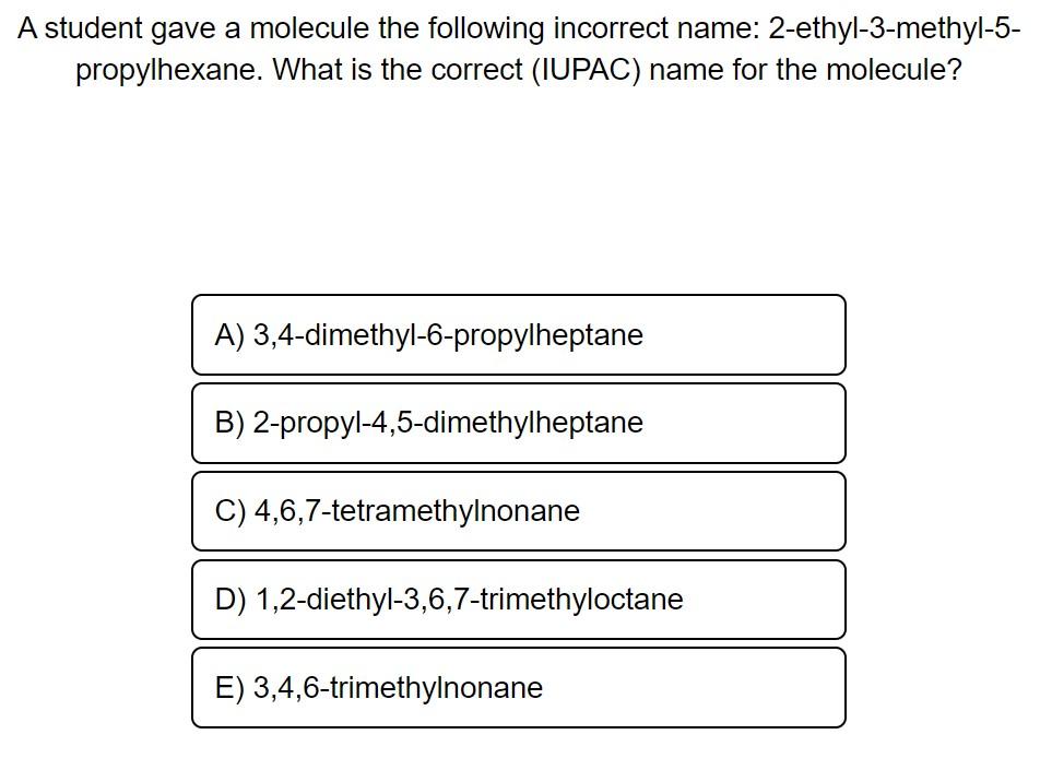 A student gave a molecule the following incorrect name: 2-ethyl-3-methyl-5propylhexane. What is the correct (IUPAC) name for 