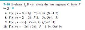 7-10 Evaluate fF.dr along the line segment C from P to Q. 7. F(x, y) = 8i+8j: P(-4.4). Q(-4.5) 8. F(x, y) = 2i+5j: P(1.-3). Q