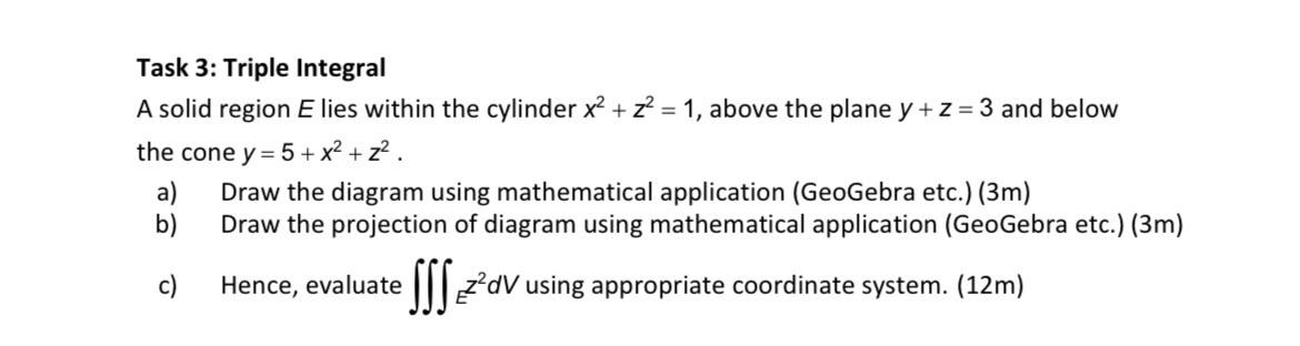 Task 3: Triple Integral
A solid region \( E \) lies within the cylinder \( x^{2}+z^{2}=1 \), above the plane \( y+z=3 \) and 