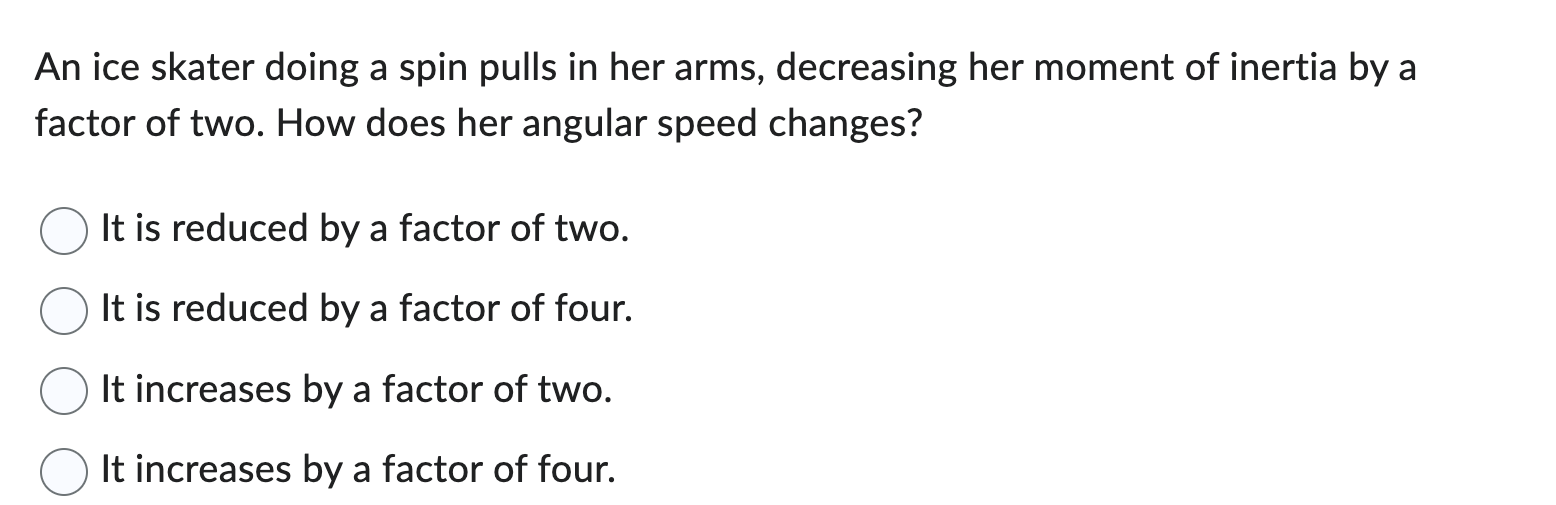 An ice skater doing a spin pulls in her arms, decreasing her moment of inertia by a factor of two. How does her angular speed