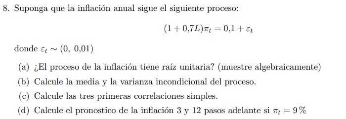 8. Suponga que la inflación anual sigue el siguiente proceso: \[ (1+0,7 L) \pi_{t}=0,1+\varepsilon_{t} \] donde \( \varepsilo