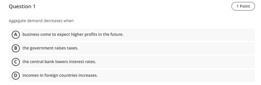 Question 1
Aggegate demand decreases when
business come to expect higher profits in the future.
B) the government raises taxe