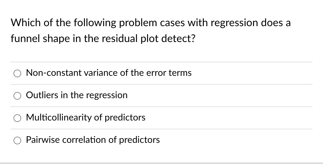 Which of the following problem cases with regression does a funnel shape in the residual plot detect?
Non-constant variance o