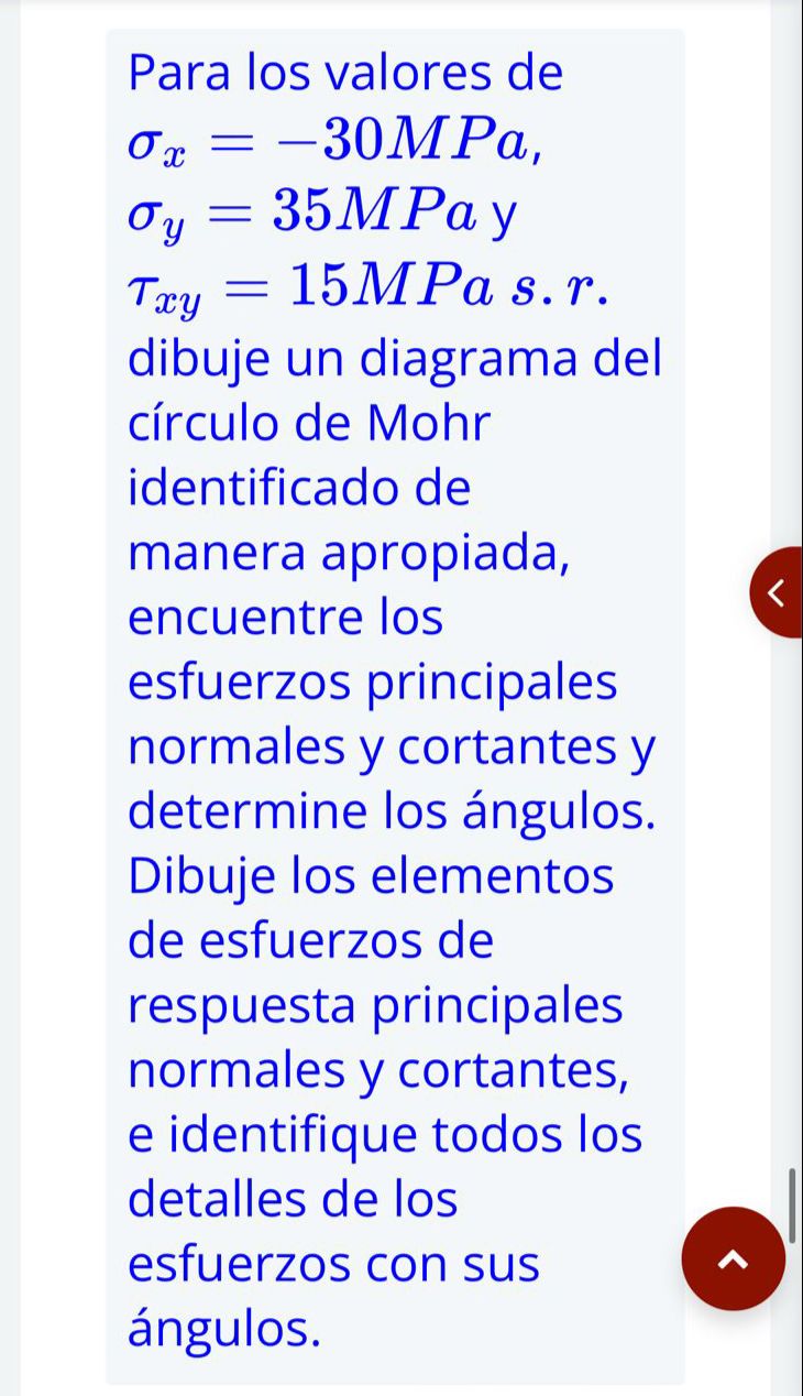 Para los valores de \[ \begin{array}{l} \sigma_{x}=-30 M P a, \\ \sigma_{y}=35 M P a \mathrm{y} \\ \tau_{x y}=15 M P a \text