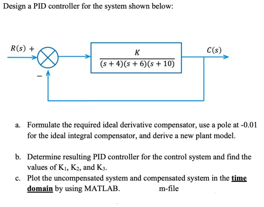 Design a PID controller for the system shown below:
a. Formulate the required ideal derivative compensator, use a pole at \( 