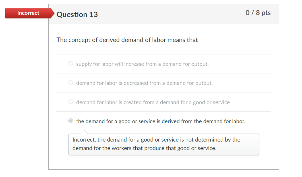 Incorrect
0/8 pts
Question 13
The concept of derived demand of labor means that
O supply for labor will increase from a deman