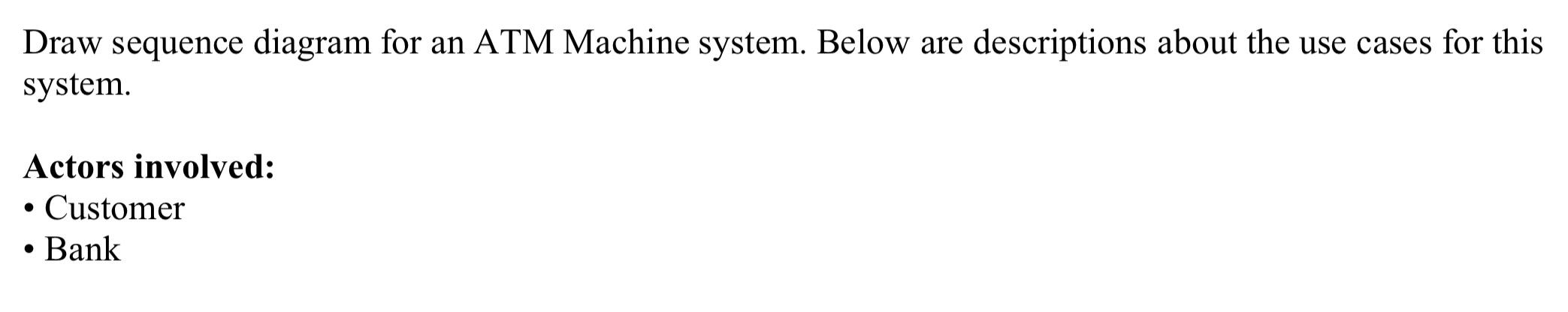 Draw sequence diagram for an ATM Machine system. Below are descriptions about the use cases for this system.
Actors involved: