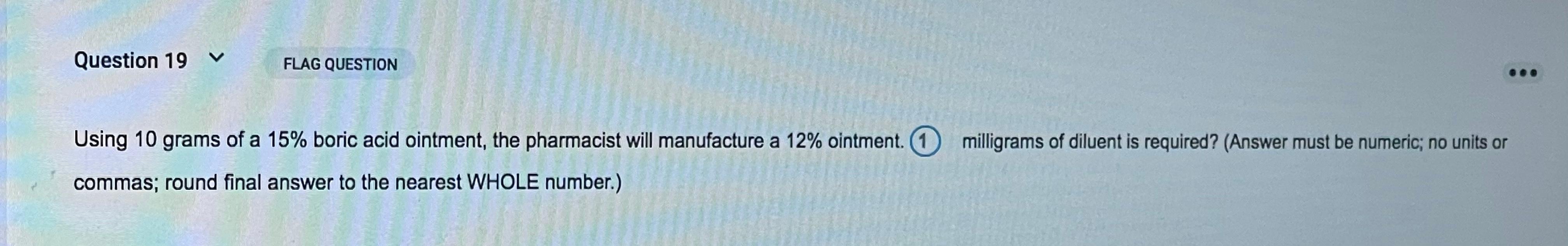 Question 19 v FLAG QUESTION Using 10 grams of a 15% boric acid ointment, the pharmacist will manufacture a 12% ointment. O mi