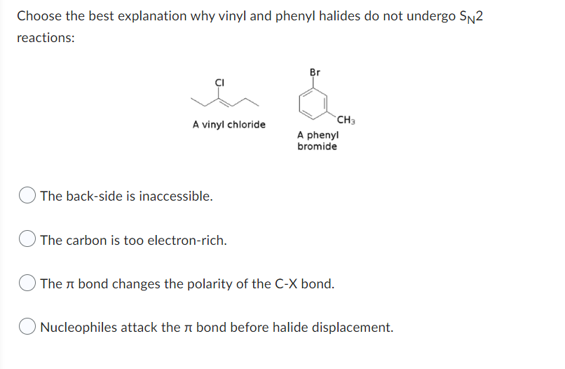 Choose the best explanation why vinyl and phenyl halides do not undergo \( \mathrm{S}_{\mathrm{N}} 2 \) reactions:
A vinyl ch