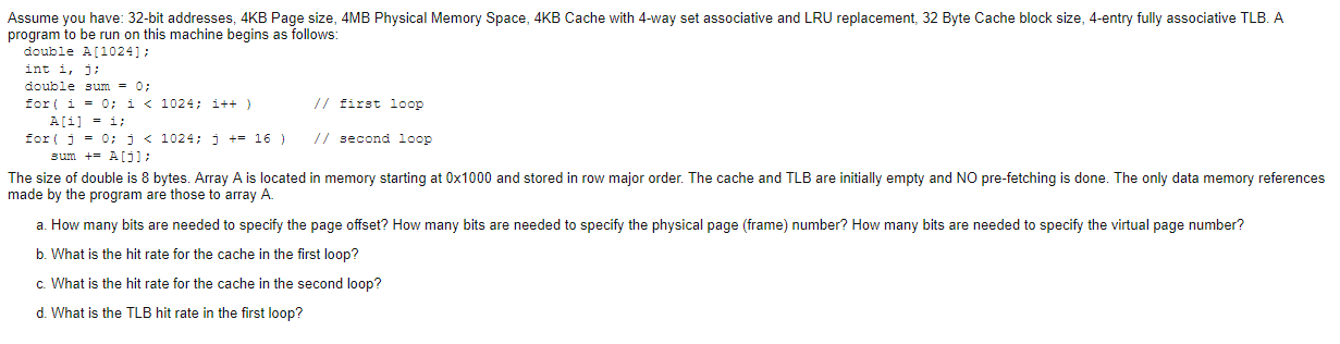 Assume you have: 32-bit addresses, 4kb page size, 4mb physical memory space, 4kb cache with 4-way set associative and lru rep