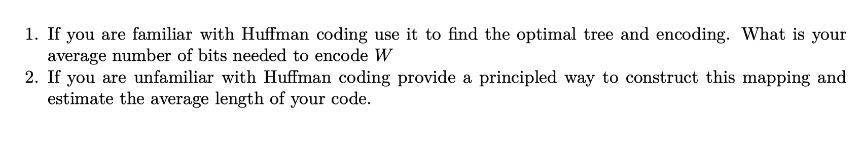 1. If you are familiar with Huffman coding use it to find the optimal tree and encoding. What is your average number of bits