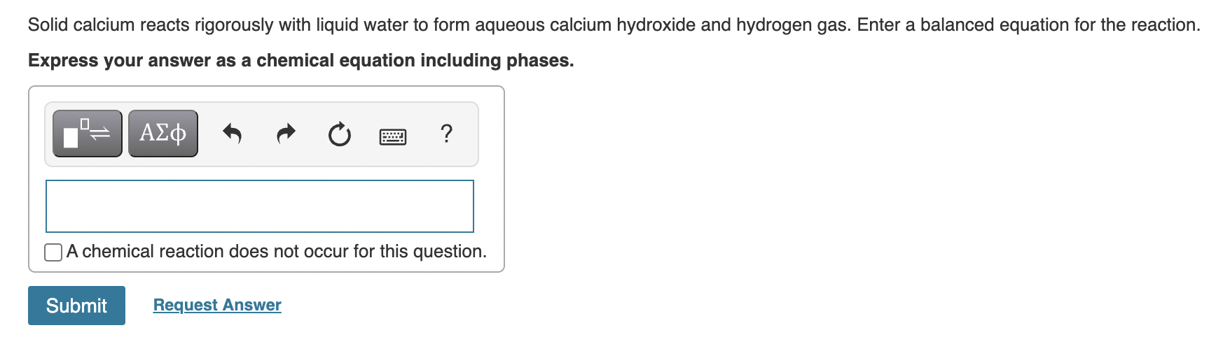 Solid calcium reacts rigorously with liquid water to form aqueous calcium hydroxide and hydrogen gas. Enter a balanced equati