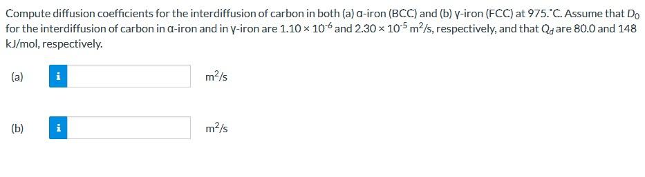 Compute diffusion coefficients for the interdiffusion of carbon in both (a) a-iron (BCC) and (b) y-iron (FCC) at 975. °C. Ass