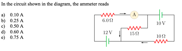 In the circuit shown in the diagram, the ammeter reads
a) \( 0.10 \mathrm{~A} \)
b) \( 0.25 \mathrm{~A} \)
c) \( 0.50 \mathrm