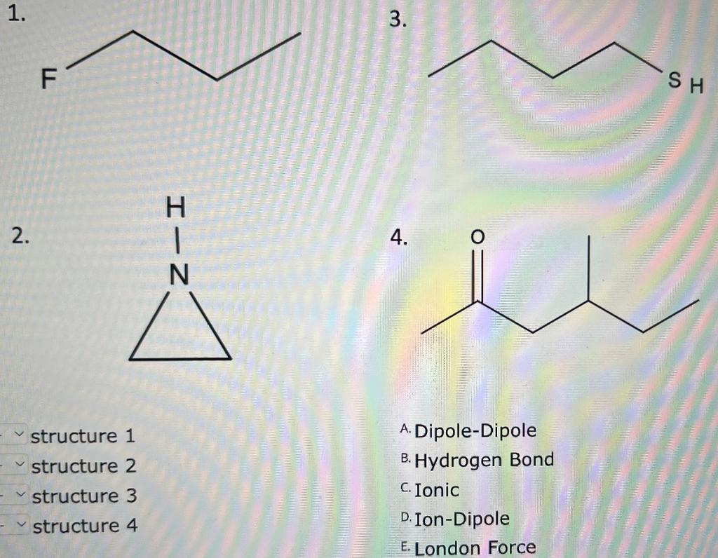 \( 2 . \)
4
structure 1
A. Dipole-Dipole
structure 2
B. Hydrogen Bond
structure 3
C. Ionic
structure 4
D. Ion-Dipole
E. Londo