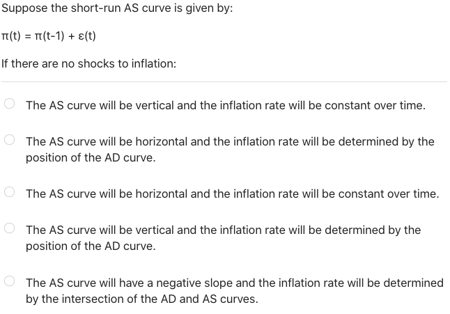 Suppose the short-run AS curve is given by:
TI(t) = 1(t-1) + 8(t)
If there are no shocks to inflation:
The AS curve will be v