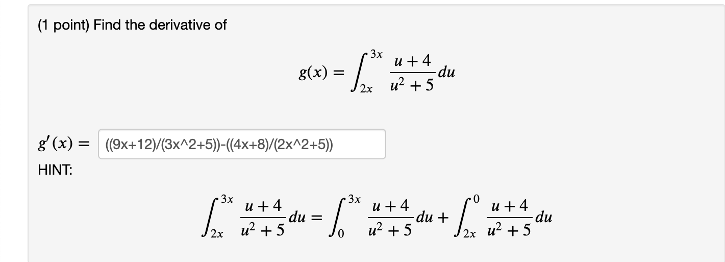 (1 point) Find the derivative of \[ g(x)=\int_{2 x}^{3 x} \frac{u+4}{u^{2}+5} d u \] \[ g^{\prime}(x)=\left((9 x+12) /\left(3