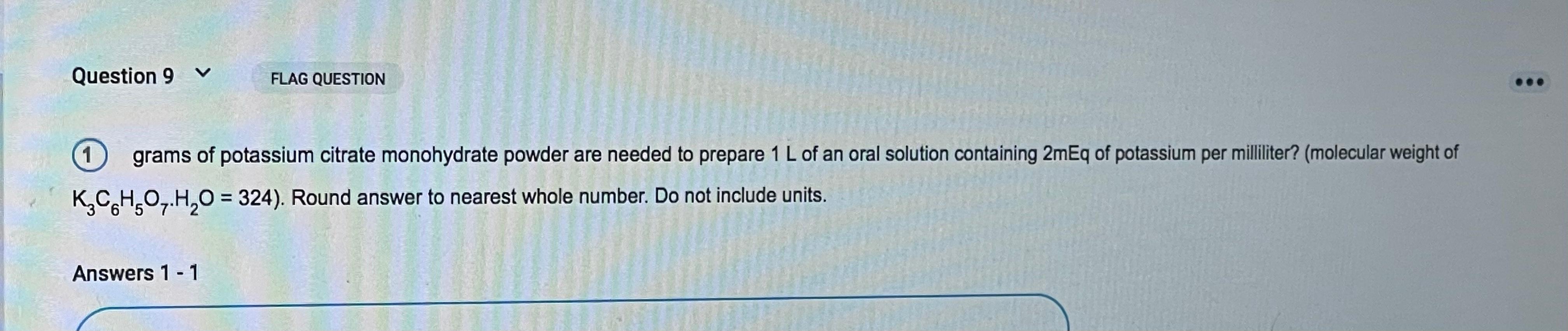 Question 9 V FLAG QUESTION 1 grams of potassium citrate monohydrate powder are needed to prepare 1 L of an oral solution cont