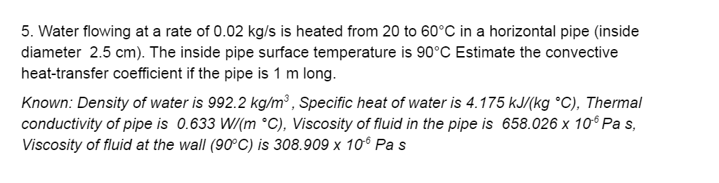 5. Water flowing at a rate of 0.02 kg/s is heated from 20 to 60°C in a horizontal pipe (inside diameter 2.5 cm). The inside p