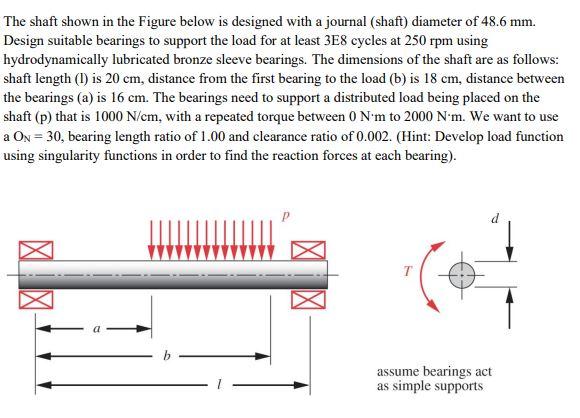 The shaft shown in the Figure below is designed with a journal (shaft) diameter of 48.6 mm.
Design suitable bearings to suppo