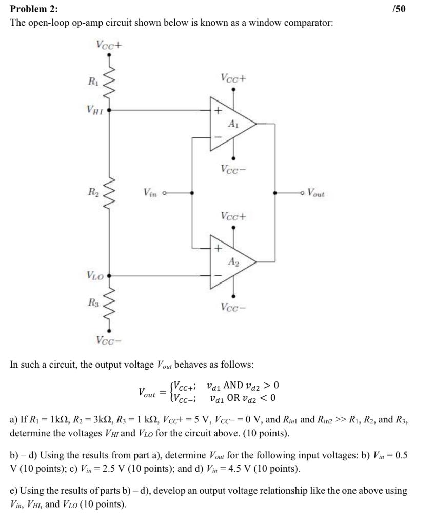 Problem 2:
The open-loop op-amp circuit shown below is known as a window comparator:
Vec+
Vcc+
- Vout
R?
VHI
R?
A?
Vcc-
Vcc+
