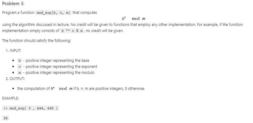 Program a function mod_exp \( (b, n, m) \) that computes
\[
b^{n} \bmod m
\]
using the algorithm discussed in lecture. No cre