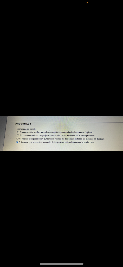 PREGUNTA 4 Economias de escala O A ocurren alla producción más que duplica cuando todos los insumos se duplican OB. ocurren c