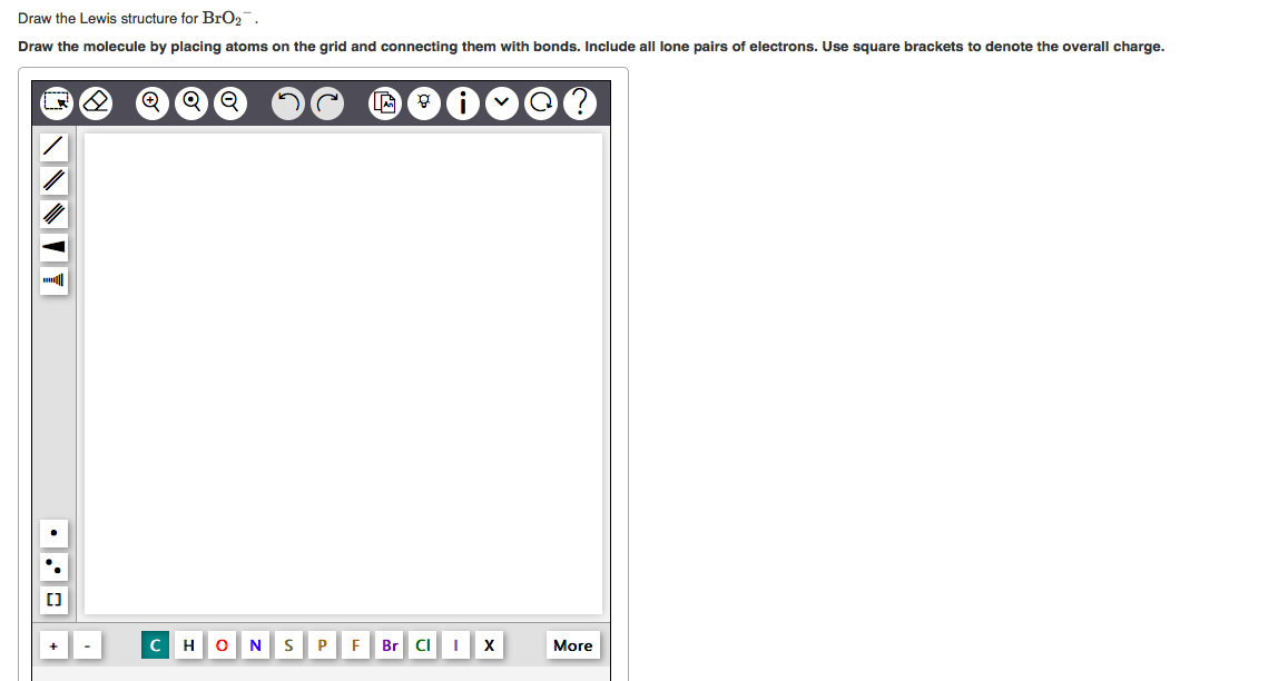 Draw the Lewis structure for BrO2.
Draw the molecule by placing atoms on the grid and connecting them with bonds. Include all
