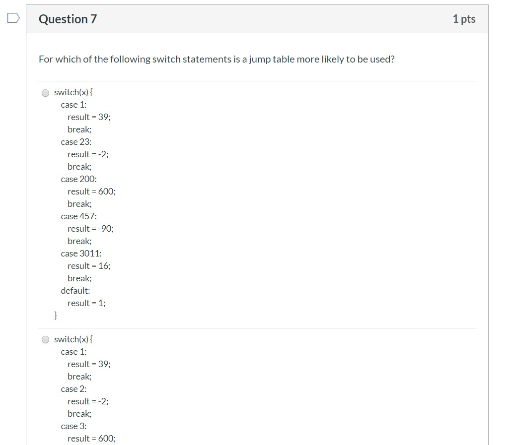 Question 7 1 pts For which of the following switch statements is a jump table more likely to be used? switch(x) { case 1: res
