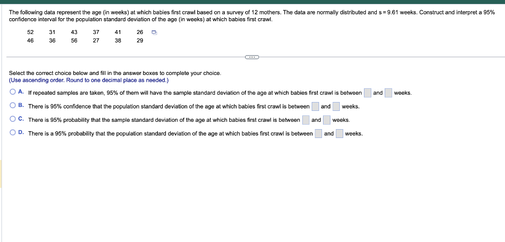 The following data represent the age (in weeks) at which babies first crawl based on a survey of 12 mothers. The data are nor