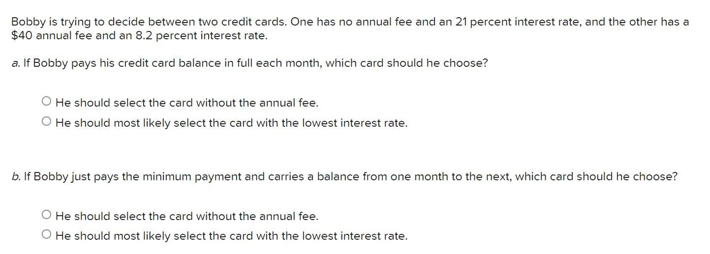 Bobby is trying to decide between two credit cards. One has no annual fee and an 21 percent interest rate, and the other has 