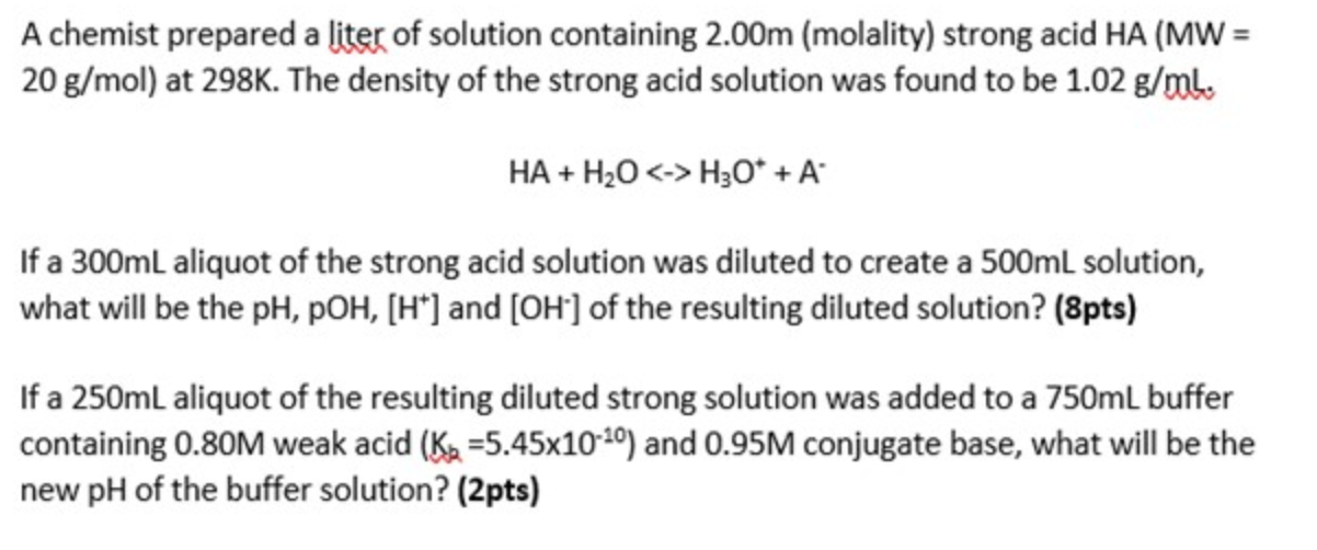 A chemist prepared a liter of solution containing 2.00m (molality) strong acid HA (MW =
20 g/mol) at 298K. The density of the
