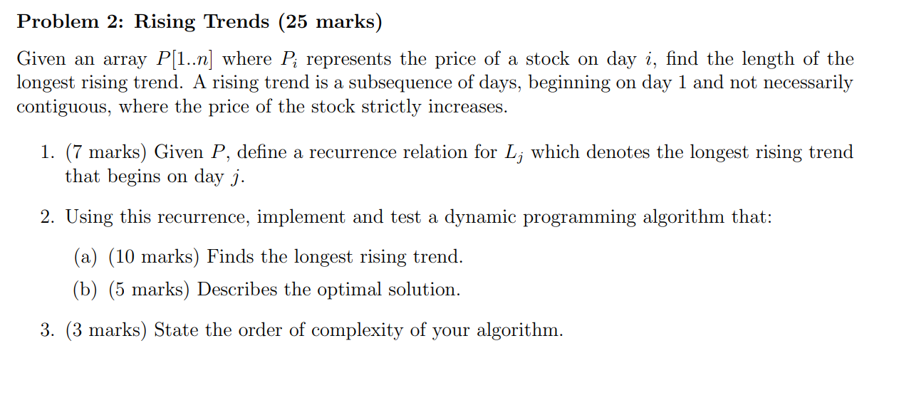 Problem 2: Rising Trends (25 marks)
Given an array \( P[1 . . n] \) where \( P_{i} \) represents the price of a stock on day 