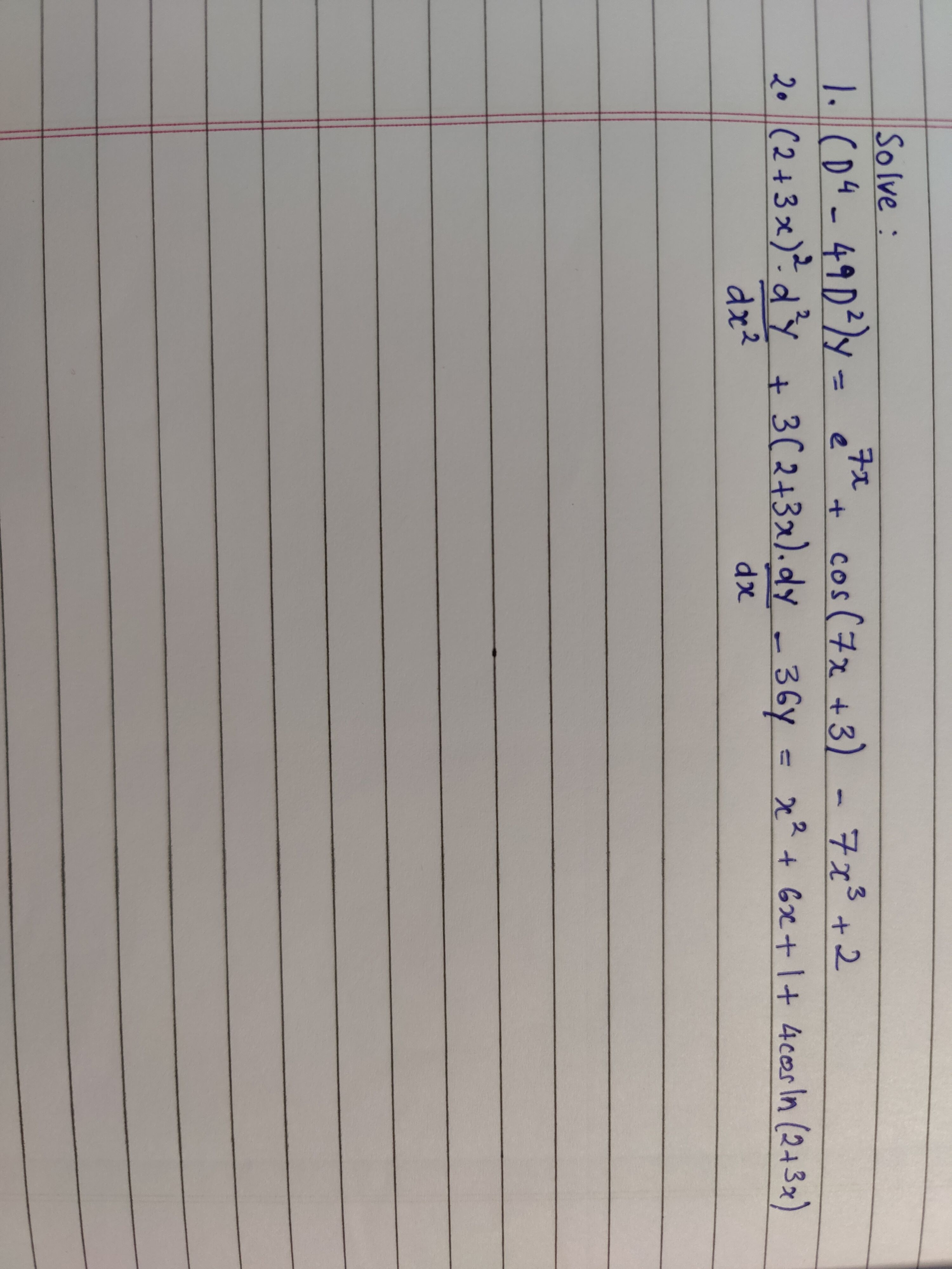 1. \( \left(D^{4}-49 D^{2}\right) y=e^{7 x}+\cos (7 x+3)-7 x^{3}+2 \) 2. \( (2+3 x)^{2} \cdot \frac{d^{2} y}{d x^{2}}+3(2+3 x