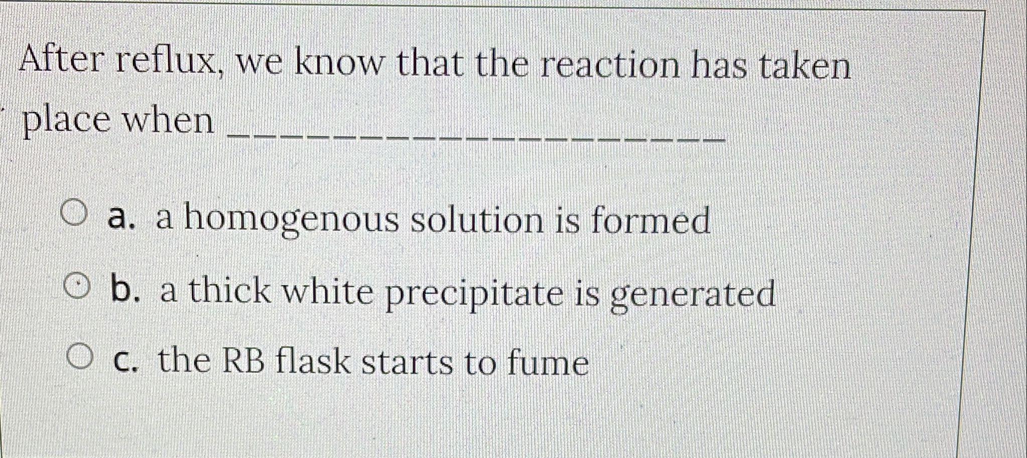 After reflux, we know that the reaction has taken
place when
O a. a homogenous solution is formed
Ob. a thick white precipita