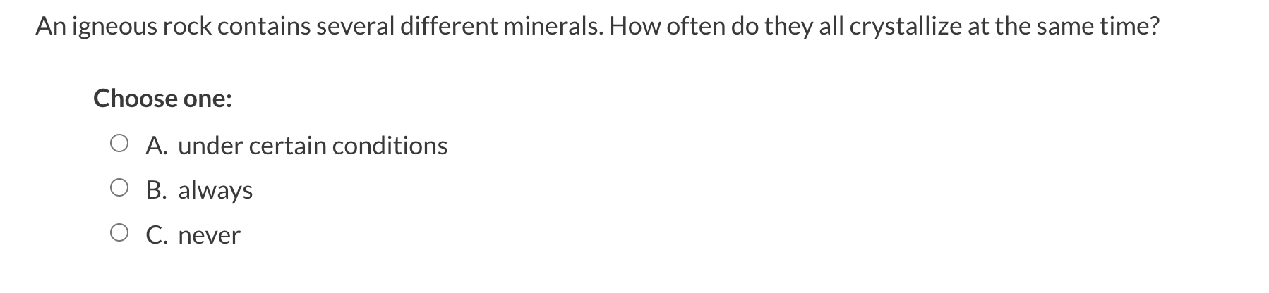 An igneous rock contains several different minerals. How often do they all crystallize at the same time?
Choose one:
A. under