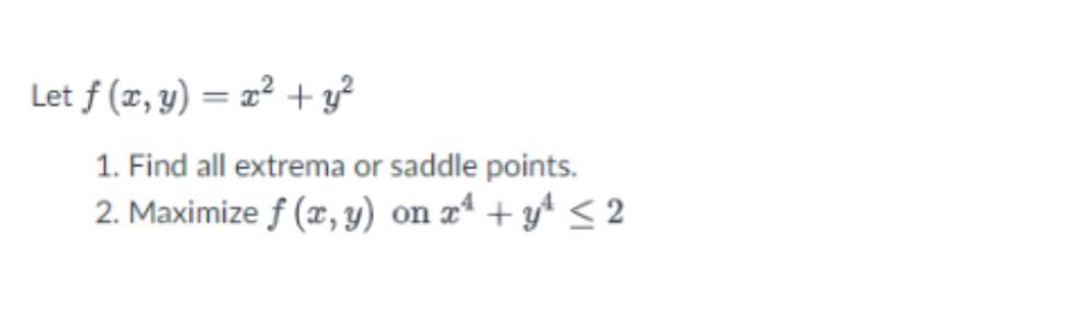 Let \( f(x, y)=x^{2}+y^{2} \) 1. Find all extrema or saddle points. 2. Maximize \( f(x, y) \) on \( x^{4}+y^{4} \leq 2 \)