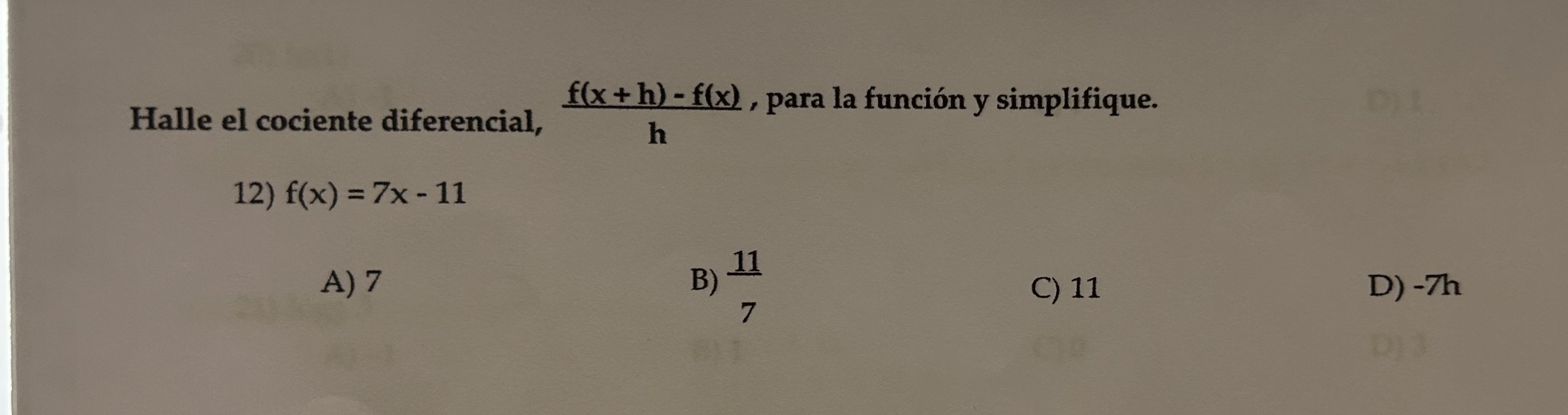 Halle el cociente diferencial, \( \frac{f(x+h)-f(x)}{h} \), para la función y simplifique. 12) \( f(x)=7 x-11 \) A) 7 B) \( \