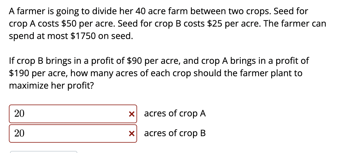 A farmer is going to divide her 40 acre farm between two crops. Seed for crop A costs \( \$ 50 \) per acre. Seed for crop B c