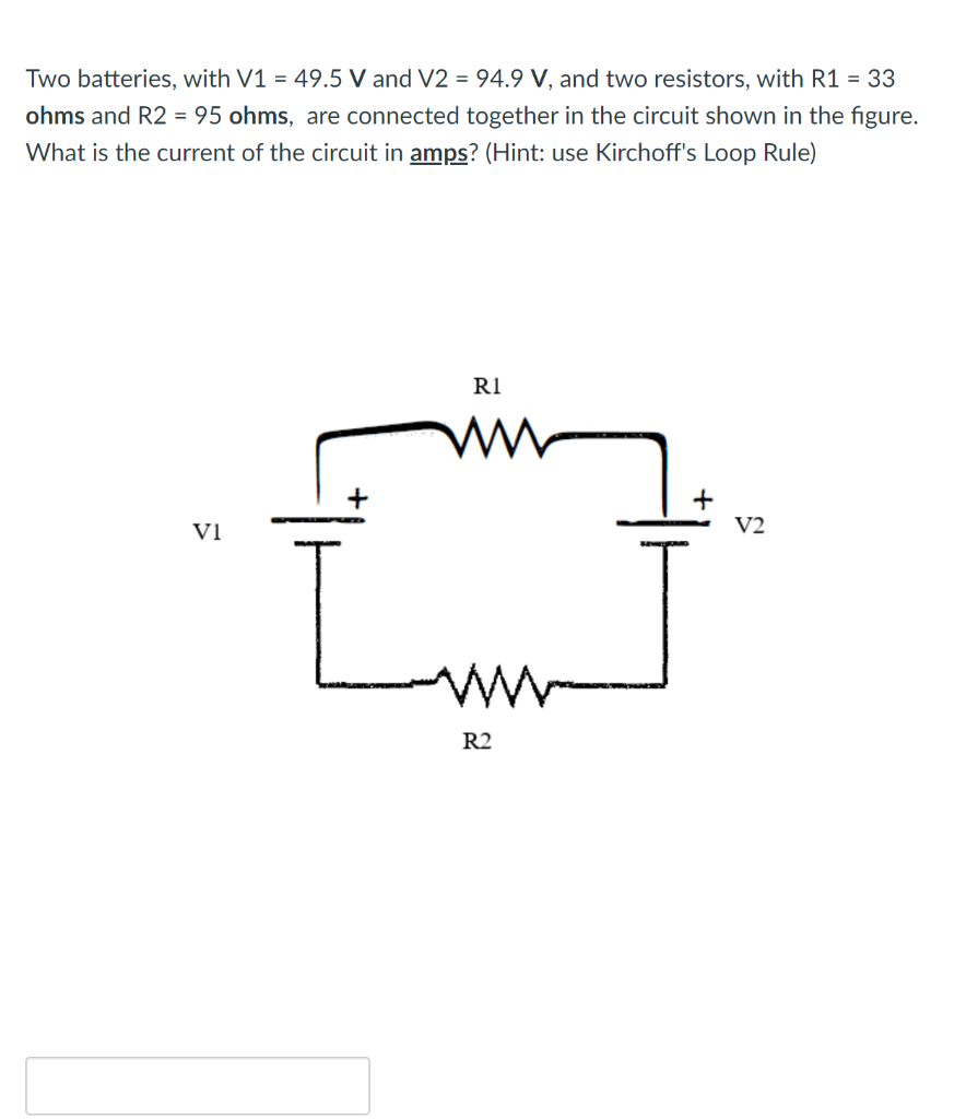 Two batteries, with V1 = 49.5 V and V2 = 94.9 V, and two resistors, with R1 = 33
ohms and R2 = 95 ohms, are connected togethe