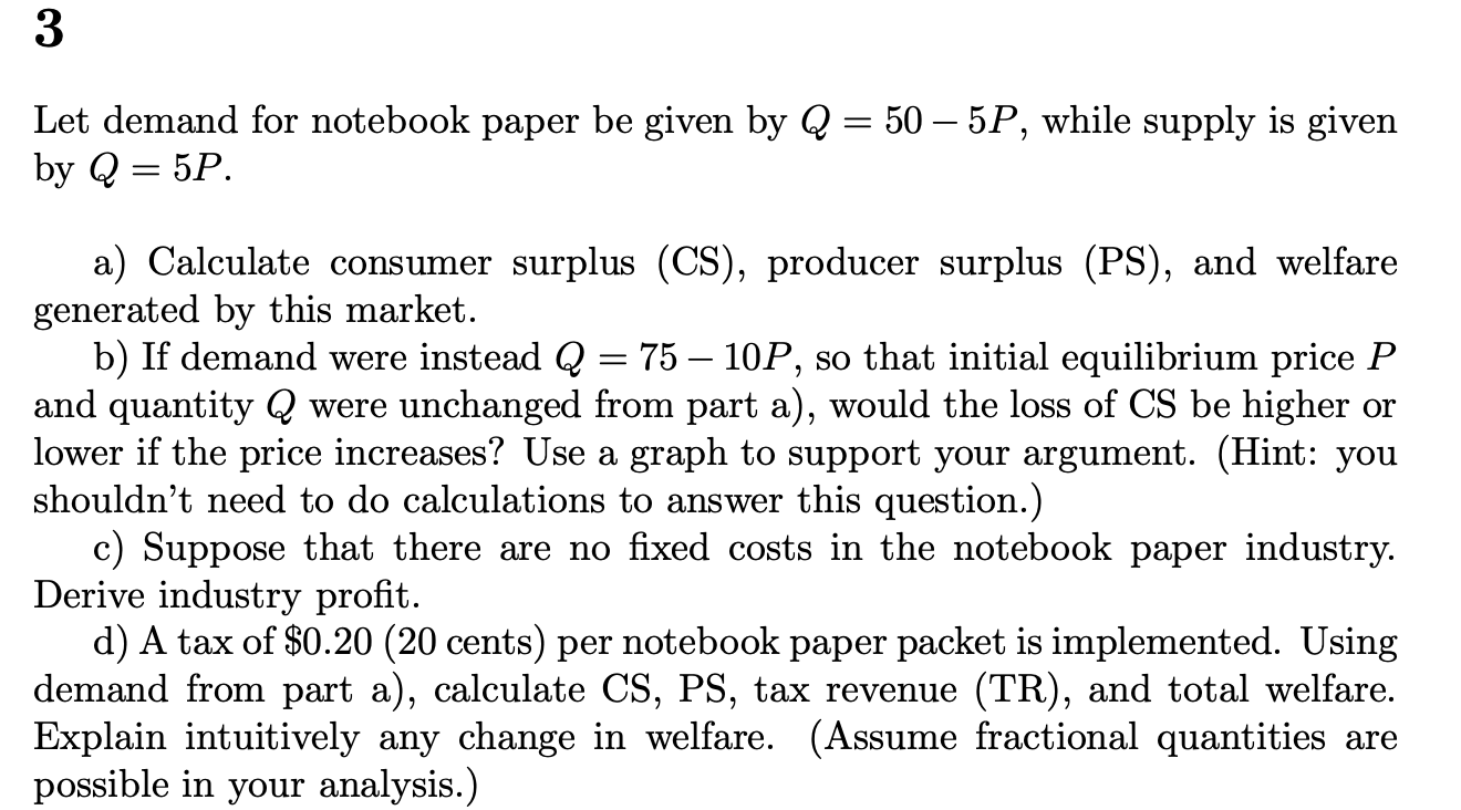3
Let demand for notebook paper be given by Q = 50 – 5P, while supply is given
by Q = 5P.
a) Calculate consumer surplus (CS),
