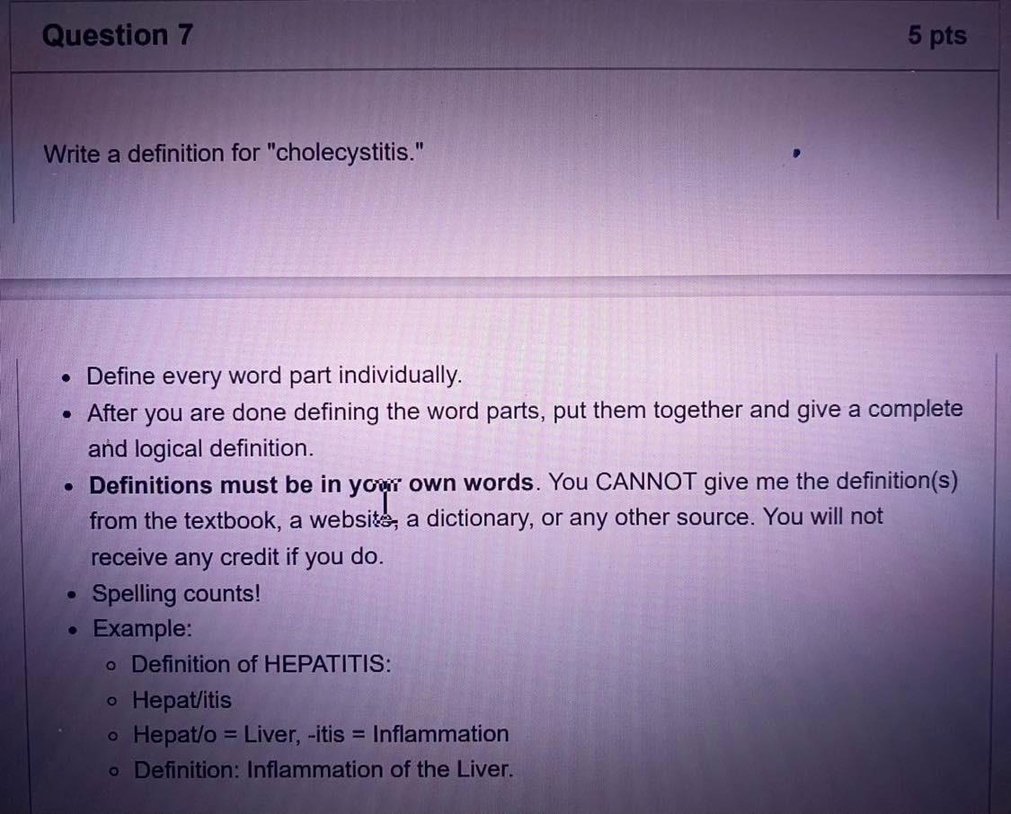 Question 7
5 pts
Write a definition for cholecystitis.
you
• Define every word part individually.
• After you are done defi